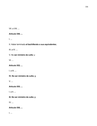 156




VII. a VIII. ...

Artículo 546. ...

I. ...

II. Haber terminado el bachillerato o sus equivalentes;

III. a IV. ...

V. No ser ministro de culto; y

VI. ...

Artículo 552. ...

I. a III. ...

IV. No ser ministro de culto; y

V. ...

Artículo 555. ...

I. a II. ...

III. No ser ministro de culto; y

IV. ...

Artículo 556. ...

I. ...
 