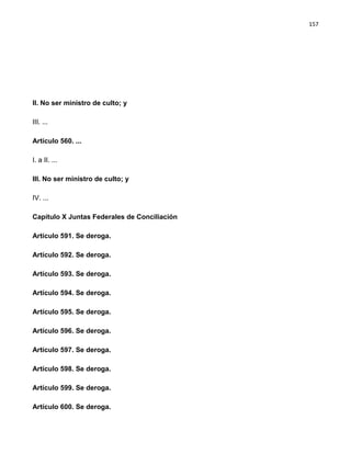 157




II. No ser ministro de culto; y

III. ...

Artículo 560. ...

I. a II. ...

III. No ser ministro de culto; y

IV. ...

Capítulo X Juntas Federales de Conciliación

Artículo 591. Se deroga.

Artículo 592. Se deroga.

Artículo 593. Se deroga.

Artículo 594. Se deroga.

Artículo 595. Se deroga.

Artículo 596. Se deroga.

Artículo 597. Se deroga.

Artículo 598. Se deroga.

Artículo 599. Se deroga.

Artículo 600. Se deroga.
 
