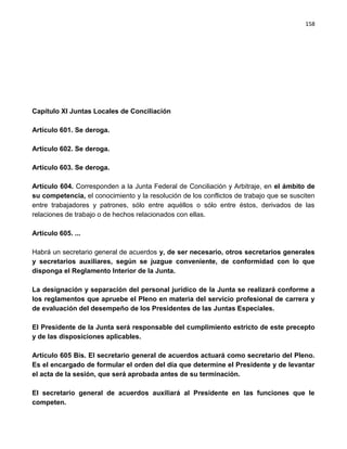 158




Capítulo XI Juntas Locales de Conciliación

Artículo 601. Se deroga.

Artículo 602. Se deroga.

Artículo 603. Se deroga.

Artículo 604. Corresponden a la Junta Federal de Conciliación y Arbitraje, en el ámbito de
su competencia, el conocimiento y la resolución de los conflictos de trabajo que se susciten
entre trabajadores y patrones, sólo entre aquéllos o sólo entre éstos, derivados de las
relaciones de trabajo o de hechos relacionados con ellas.

Artículo 605. ...

Habrá un secretario general de acuerdos y, de ser necesario, otros secretarios generales
y secretarios auxiliares, según se juzgue conveniente, de conformidad con lo que
disponga el Reglamento Interior de la Junta.

La designación y separación del personal jurídico de la Junta se realizará conforme a
los reglamentos que apruebe el Pleno en materia del servicio profesional de carrera y
de evaluación del desempeño de los Presidentes de las Juntas Especiales.

El Presidente de la Junta será responsable del cumplimiento estricto de este precepto
y de las disposiciones aplicables.

Artículo 605 Bis. El secretario general de acuerdos actuará como secretario del Pleno.
Es el encargado de formular el orden del día que determine el Presidente y de levantar
el acta de la sesión, que será aprobada antes de su terminación.

El secretario general de acuerdos auxiliará al Presidente en las funciones que le
competen.
 