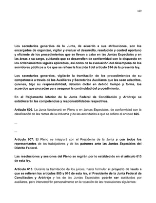 159




Los secretarios generales de la Junta, de acuerdo a sus atribuciones, son los
encargados de organizar, vigilar y evaluar el desarrollo, resolución y control oportuno
y eficiente de los procedimientos que se llevan a cabo en las Juntas Especiales y en
las áreas a su cargo, cuidando que se desarrollen de conformidad con lo dispuesto en
los ordenamientos legales aplicables, así como de la evaluación del desempeño de los
servidores públicos a los que se refiere la fracción I del artículo 614 de la presente ley.

Los secretarios generales, vigilarán la tramitación de los procedimientos de su
competencia a través de los Auxiliares y Secretarios Auxiliares que les sean adscritos,
quienes, bajo su responsabilidad, deberán dictar en debido tiempo y forma, los
acuerdos que procedan para asegurar la continuidad del procedimiento.

En el Reglamento Interior de la Junta Federal de Conciliación y Arbitraje se
establecerán las competencias y responsabilidades respectivas.

Artículo 606. La Junta funcionará en Pleno o en Juntas Especiales, de conformidad con la
clasificación de las ramas de la industria y de las actividades a que se refiere el artículo 605.

...

...

Artículo 607. El Pleno se integrará con el Presidente de la Junta y con todos los
representantes de los trabajadores y de los patrones ante las Juntas Especiales del
Distrito Federal.

Las resoluciones y sesiones del Pleno se regirán por lo establecido en el artículo 615
de esta ley.

Artículo 610. Durante la tramitación de los juicios, hasta formular el proyecto de laudo a
que se refieren los artículos 885 y 916 de esta ley, el Presidente de la Junta Federal de
Conciliación y Arbitraje y los de las Juntas Especiales podrán ser sustituidos por
auxiliares, pero intervendrán personalmente en la votación de las resoluciones siguientes:
 