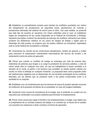 16




40. Establecer un procedimiento sumario para tramitar los conflictos suscitados con motivo
del otorgamiento de prestaciones de seguridad social, aportaciones de vivienda y
prestaciones derivadas del sistema de ahorro para el retiro. Con esta medida, se pretende
que este tipo de asuntos se resuelvan con mayor celeridad, para lo cual, se establecen
reglas de competencia de las Juntas Especiales de la Federal de Conciliación y Arbitraje;
requisitos que deben contener las demandas de este tipo de conflictos; elementos que deben
contener los dictámenes médicos en los casos de riesgos de trabajo y reglas para el
desahogo de esta prueba; se propone que los peritos médicos se encuentren registrados
ante la Junta Federal de Conciliación y Arbitraje.

41. Incrementar los montos de las correcciones disciplinarias, medios de apremio y multas
para sancionar la interposición notoriamente improcedente del recurso de revisión y de
reclamación contra los actos de ejecución.

42. Prever que cuando un conflicto de huelga se prolongue por más de sesenta días,
tratándose de patrones que tengan a su cargo la prestación de servicios públicos, o más de
ciento veinte días en cualquier otro caso, sin que los trabajadores lo hayan sometido a la
decisión de la Junta, el patrón o los terceros que acrediten su interés podrán solicitar por
escrito se inicie el arbitraje en cualquier momento. La propuesta tiene como propósito evitar
las implicaciones negativas que se desprenden de una duración prolongada de los conflictos
laborales, por los efectos que se producen tanto a las partes involucradas como a la
sociedad en su conjunto.

43. Establecer una vía incidental para que los terceros de buena fe puedan ejercitar acciones
de restitución de la posesión de bienes de su propiedad, en caso de huelgas estalladas.

44. Incorporar como causal de inexistencia de la huelga, que el sindicato no cumpla con los
requisitos que contemplen sus propios estatutos para formular el emplazamiento.

45. Prever como causa para negar el trámite a los emplazamientos a huelga, cuyo objeto sea
el cumplimiento de un contrato colectivo de trabajo o un contrato ley, el hecho de no señalar
con precisión las violaciones a dicho contrato y la forma de repararlas.
 