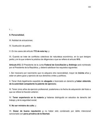 160




I. ...

II. Personalidad;

III. Nulidad de actuaciones;

IV. Sustitución de patrón;

V. En los casos del artículo 772 de esta ley; y

VI. Cuando se trate de conflictos colectivos de naturaleza económica, en la que designe
perito y en la que ordene la práctica de diligencias a que se refiere el artículo 913.

Artículo 612. El Presidente de la Junta Federal de Conciliación y Arbitraje será nombrado
por el Presidente de la República, y deberá satisfacer los requisitos siguientes:

I. Ser mexicano por nacimiento que no adquiera otra nacionalidad, mayor de treinta años y
estar en pleno goce y ejercicio de sus derechos civiles y políticos;

II. Tener título legalmente expedido de abogado o licenciado en derecho y haber obtenido
de la autoridad competente la patente de ejercicio;

III. Tener cinco años de ejercicio profesional, posteriores a la fecha de adquisición del título a
que se refiere la fracción anterior;

IV. Tener experiencia en la materia y haberse distinguido en estudios de derecho del
trabajo y de la seguridad social;

V. No ser ministro de culto; y

VI. Gozar de buena reputación y no haber sido condenado por delito intencional
sancionado con pena privativa de la libertad.
 