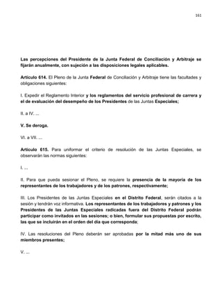 161




Las percepciones del Presidente de la Junta Federal de Conciliación y Arbitraje se
fijarán anualmente, con sujeción a las disposiciones legales aplicables.

Artículo 614. El Pleno de la Junta Federal de Conciliación y Arbitraje tiene las facultades y
obligaciones siguientes:

I. Expedir el Reglamento Interior y los reglamentos del servicio profesional de carrera y
el de evaluación del desempeño de los Presidentes de las Juntas Especiales;

II. a IV. ...

V. Se deroga.

VI. a VII. ...

Artículo 615. Para uniformar el criterio de resolución de las Juntas Especiales, se
observarán las normas siguientes:

I. ...

II. Para que pueda sesionar el Pleno, se requiere la presencia de la mayoría de los
representantes de los trabajadores y de los patrones, respectivamente;

III. Los Presidentes de las Juntas Especiales en el Distrito Federal, serán citados a la
sesión y tendrán voz informativa. Los representantes de los trabajadores y patrones y los
Presidentes de las Juntas Especiales radicadas fuera del Distrito Federal podrán
participar como invitados en las sesiones; o bien, formular sus propuestas por escrito,
las que se incluirán en el orden del día que corresponda;

IV. Las resoluciones del Pleno deberán ser aprobadas por la mitad más uno de sus
miembros presentes;

V. ...
 
