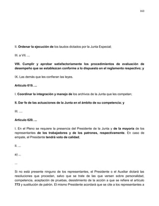 163




II. Ordenar la ejecución de los laudos dictados por la Junta Especial;

III. a VII. ...

VIII. Cumplir y aprobar satisfactoriamente los procedimientos de evaluación de
desempeño que se establezcan conforme a lo dispuesto en el reglamento respectivo; y

IX. Las demás que les confieran las leyes.

Artículo 619. ...

I. Coordinar la integración y manejo de los archivos de la Junta que les competan;

II. Dar fe de las actuaciones de la Junta en el ámbito de su competencia; y

III. ....

Artículo 620. ...

I. En el Pleno se requiere la presencia del Presidente de la Junta y de la mayoría de los
representantes de los trabajadores y de los patrones, respectivamente. En caso de
empate, el Presidente tendrá voto de calidad;

II. ...

a) ...

...

Si no está presente ninguno de los representantes, el Presidente o el Auxiliar dictará las
resoluciones que procedan, salvo que se trate de las que versen sobre personalidad,
competencia, aceptación de pruebas, desistimiento de la acción a que se refiere el artículo
773 y sustitución de patrón. El mismo Presidente acordará que se cite a los representantes a
 