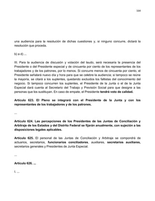 164




una audiencia para la resolución de dichas cuestiones y, si ninguno concurre, dictará la
resolución que proceda.

b) a d) ...

III. Para la audiencia de discusión y votación del laudo, será necesaria la presencia del
Presidente o del Presidente especial y de cincuenta por ciento de los representantes de los
trabajadores y de los patrones, por lo menos. Si concurre menos de cincuenta por ciento, el
Presidente señalará nuevo día y hora para que se celebre la audiencia; si tampoco se reúne
la mayoría, se citará a los suplentes, quedando excluidos los faltistas del conocimiento del
negocio. Si tampoco concurren los suplentes, el Presidente de la Junta o el de la Junta
Especial dará cuenta al Secretario del Trabajo y Previsión Social para que designe a las
personas que los sustituyan. En caso de empate, el Presidente tendrá voto de calidad.

Artículo 623. El Pleno se integrará con el Presidente de la Junta y con los
representantes de los trabajadores y de los patrones.

...

Artículo 624. Las percepciones de los Presidentes de las Juntas de Conciliación y
Arbitraje de los Estados y del Distrito Federal se fijarán anualmente, con sujeción a las
disposiciones legales aplicables.

Artículo 625. El personal de las Juntas de Conciliación y Arbitraje se compondrá de
actuarios, secretarios, funcionarios conciliadores, auxiliares, secretarios auxiliares,
secretarios generales y Presidentes de Junta Especial.

...

Artículo 626. ...

I. ...
 