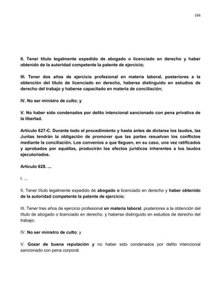 166




II. Tener título legalmente expedido de abogado o licenciado en derecho y haber
obtenido de la autoridad competente la patente de ejercicio;

III. Tener dos años de ejercicio profesional en materia laboral, posteriores a la
obtención del título de licenciado en derecho, haberse distinguido en estudios de
derecho del trabajo y haberse capacitado en materia de conciliación;

IV. No ser ministro de culto; y

V. No haber sido condenados por delito intencional sancionado con pena privativa de
la libertad.

Artículo 627-C. Durante todo el procedimiento y hasta antes de dictarse los laudos, las
Juntas tendrán la obligación de promover que las partes resuelvan los conflictos
mediante la conciliación. Los convenios a que lleguen, en su caso, una vez ratificados
y aprobados por aquéllas, producirán los efectos jurídicos inherentes a los laudos
ejecutoriados.

Artículo 628. ...

I. ...

II. Tener título legalmente expedido de abogado o licenciado en derecho y haber obtenido
de la autoridad competente la patente de ejercicio;

III. Tener tres años de ejercicio profesional en materia laboral, posteriores a la obtención del
título de abogado o licenciado en derecho, y haberse distinguido en estudios de derecho del
trabajo;

IV. No ser ministro de culto; y

V. Gozar de buena reputación y no haber sido condenados por delito intencional
sancionado con pena corporal.
 