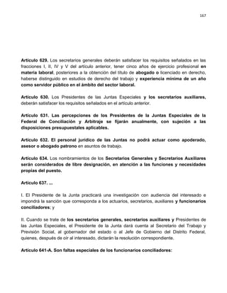 167




Artículo 629. Los secretarios generales deberán satisfacer los requisitos señalados en las
fracciones I, II, IV y V del artículo anterior, tener cinco años de ejercicio profesional en
materia laboral, posteriores a la obtención del título de abogado o licenciado en derecho,
haberse distinguido en estudios de derecho del trabajo y experiencia mínima de un año
como servidor público en el ámbito del sector laboral.

Artículo 630. Los Presidentes de las Juntas Especiales y los secretarios auxiliares,
deberán satisfacer los requisitos señalados en el artículo anterior.

Artículo 631. Las percepciones de los Presidentes de la Juntas Especiales de la
Federal de Conciliación y Arbitraje se fijarán anualmente, con sujeción a las
disposiciones presupuestales aplicables.

Artículo 632. El personal jurídico de las Juntas no podrá actuar como apoderado,
asesor o abogado patrono en asuntos de trabajo.

Artículo 634. Los nombramientos de los Secretarios Generales y Secretarios Auxiliares
serán considerados de libre designación, en atención a las funciones y necesidades
propias del puesto.

Artículo 637. ...

I. El Presidente de la Junta practicará una investigación con audiencia del interesado e
impondrá la sanción que corresponda a los actuarios, secretarios, auxiliares y funcionarios
conciliadores; y

II. Cuando se trate de los secretarios generales, secretarios auxiliares y Presidentes de
las Juntas Especiales, el Presidente de la Junta dará cuenta al Secretario del Trabajo y
Previsión Social, al gobernador del estado o al Jefe de Gobierno del Distrito Federal,
quienes, después de oír al interesado, dictarán la resolución correspondiente.

Artículo 641-A. Son faltas especiales de los funcionarios conciliadores:
 