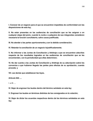 168




I. Conocer de un negocio para el que se encuentren impedidos de conformidad con las
disposiciones de esta ley;

II. No estar presentes en las audiencias de conciliación que se les asignen o en
cualquier etapa del juicio, cuando la Junta o cualquiera de sus integrantes consideren
necesaria la función conciliatoria, salvo causa justificada;

III. No atender a las partes oportunamente y con la debida consideración;

IV. Retardar la conciliación de un negocio injustificadamente;

V. No informar a las Juntas de Conciliación y Arbitraje a que se encuentren adscritos
respecto de los resultados logrados en las audiencias de conciliación que se les
encomienden, con la periodicidad que ellas determinen;

VI. No dar cuenta a las Juntas de Conciliación y Arbitraje de su adscripción sobre los
convenios a que hubieren llegado las partes para efectos de su aprobación, cuando
proceda; y

VII. Las demás que establezcan las leyes.

Artículo 642. ...

I. a III. ...

IV. Dejar de engrosar los laudos dentro del término señalado en esta ley;

V. Engrosar los laudos en términos distintos de los consignados en la votación;

VI. Dejar de dictar los acuerdos respectivos dentro de los términos señalados en esta
ley;
 