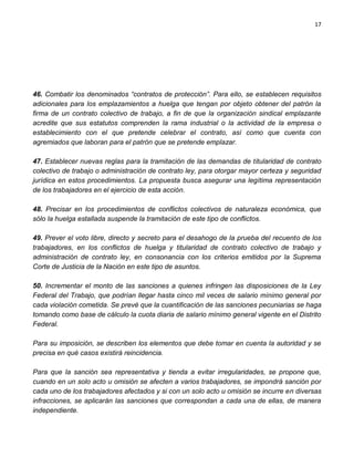 17




46. Combatir los denominados “contratos de protección”. Para ello, se establecen requisitos
adicionales para los emplazamientos a huelga que tengan por objeto obtener del patrón la
firma de un contrato colectivo de trabajo, a fin de que la organización sindical emplazante
acredite que sus estatutos comprenden la rama industrial o la actividad de la empresa o
establecimiento con el que pretende celebrar el contrato, así como que cuenta con
agremiados que laboran para el patrón que se pretende emplazar.

47. Establecer nuevas reglas para la tramitación de las demandas de titularidad de contrato
colectivo de trabajo o administración de contrato ley, para otorgar mayor certeza y seguridad
jurídica en estos procedimientos. La propuesta busca asegurar una legítima representación
de los trabajadores en el ejercicio de esta acción.

48. Precisar en los procedimientos de conflictos colectivos de naturaleza económica, que
sólo la huelga estallada suspende la tramitación de este tipo de conflictos.

49. Prever el voto libre, directo y secreto para el desahogo de la prueba del recuento de los
trabajadores, en los conflictos de huelga y titularidad de contrato colectivo de trabajo y
administración de contrato ley, en consonancia con los criterios emitidos por la Suprema
Corte de Justicia de la Nación en este tipo de asuntos.

50. Incrementar el monto de las sanciones a quienes infringen las disposiciones de la Ley
Federal del Trabajo, que podrían llegar hasta cinco mil veces de salario mínimo general por
cada violación cometida. Se prevé que la cuantificación de las sanciones pecuniarias se haga
tomando como base de cálculo la cuota diaria de salario mínimo general vigente en el Distrito
Federal.

Para su imposición, se describen los elementos que debe tomar en cuenta la autoridad y se
precisa en qué casos existirá reincidencia.

Para que la sanción sea representativa y tienda a evitar irregularidades, se propone que,
cuando en un solo acto u omisión se afecten a varios trabajadores, se impondrá sanción por
cada uno de los trabajadores afectados y si con un solo acto u omisión se incurre en diversas
infracciones, se aplicarán las sanciones que correspondan a cada una de ellas, de manera
independiente.
 