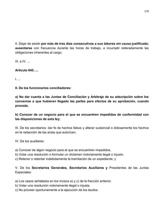 170




II. Dejar de asistir por más de tres días consecutivos a sus labores sin causa justificada;
ausentarse con frecuencia durante las horas de trabajo, e incumplir reiteradamente las
obligaciones inherentes al cargo;

III. a IV. ...

Artículo 645. ...

I. ...

II. De los funcionarios conciliadores:

a) No dar cuenta a las Juntas de Conciliación y Arbitraje de su adscripción sobre los
convenios a que hubieren llegado las partes para efectos de su aprobación, cuando
proceda.

b) Conocer de un negocio para el que se encuentren impedidos de conformidad con
las disposiciones de esta ley;

III. De los secretarios: dar fe de hechos falsos y alterar sustancial o dolosamente los hechos
en la redacción de las actas que autoricen;

IV. De los auxiliares:

a) Conocer de algún negocio para el que se encuentren impedidos.
b) Votar una resolución o formular un dictamen notoriamente ilegal o injusto.
c) Retener o retardar indebidamente la tramitación de un expediente; y

V. De los Secretarios Generales, Secretarios Auxiliares y Presidentes de las Juntas
Especiales:

a) Los casos señalados en los incisos a) y c) de la fracción anterior.
b) Votar una resolución notoriamente ilegal o injusta.
c) No proveer oportunamente a la ejecución de los laudos.
 