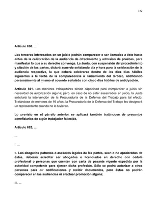 172




Artículo 690. ...

Los terceros interesados en un juicio podrán comparecer o ser llamados a éste hasta
antes de la celebración de la audiencia de ofrecimiento y admisión de pruebas, para
manifestar lo que a su derecho convenga. La Junta, con suspensión del procedimiento
y citación de las partes, dictará acuerdo señalando día y hora para la celebración de la
audiencia respectiva, la que deberá celebrarse dentro de los diez días hábiles
siguientes a la fecha de la comparecencia o llamamiento del tercero, notificando
personalmente al mismo el acuerdo señalado con cinco días hábiles de anticipación.

Artículo 691. Los menores trabajadores tienen capacidad para comparecer a juicio sin
necesidad de autorización alguna; pero, en caso de no estar asesorados en juicio, la Junta
solicitará la intervención de la Procuraduría de la Defensa del Trabajo para tal efecto.
Tratándose de menores de 16 años, la Procuraduría de la Defensa del Trabajo les designará
un representante cuando no lo tuvieren.

Lo previsto en el párrafo anterior se aplicará también tratándose de presuntos
beneficiarios de algún trabajador fallecido.

Artículo 692. ...

...

I. ...

II. Los abogados patronos o asesores legales de las partes, sean o no apoderados de
éstas, deberán acreditar ser abogados o licenciados en derecho con cédula
profesional o personas que cuenten con carta de pasante vigente expedida por la
autoridad competente para ejercer dicha profesión. Sólo se podrá autorizar a otras
personas para oír notificaciones y recibir documentos, pero éstas no podrán
comparecer en las audiencias ni efectuar promoción alguna;

III. ...
 