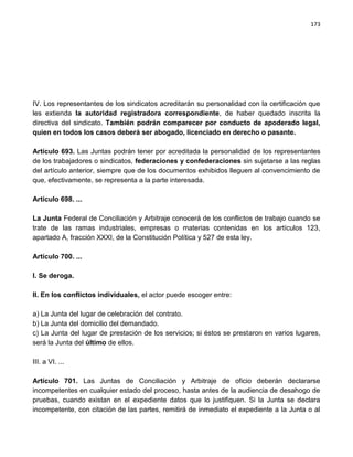 173




IV. Los representantes de los sindicatos acreditarán su personalidad con la certificación que
les extienda la autoridad registradora correspondiente, de haber quedado inscrita la
directiva del sindicato. También podrán comparecer por conducto de apoderado legal,
quien en todos los casos deberá ser abogado, licenciado en derecho o pasante.

Artículo 693. Las Juntas podrán tener por acreditada la personalidad de los representantes
de los trabajadores o sindicatos, federaciones y confederaciones sin sujetarse a las reglas
del artículo anterior, siempre que de los documentos exhibidos lleguen al convencimiento de
que, efectivamente, se representa a la parte interesada.

Artículo 698. ...

La Junta Federal de Conciliación y Arbitraje conocerá de los conflictos de trabajo cuando se
trate de las ramas industriales, empresas o materias contenidas en los artículos 123,
apartado A, fracción XXXI, de la Constitución Política y 527 de esta ley.

Artículo 700. ...

I. Se deroga.

II. En los conflictos individuales, el actor puede escoger entre:

a) La Junta del lugar de celebración del contrato.
b) La Junta del domicilio del demandado.
c) La Junta del lugar de prestación de los servicios; si éstos se prestaron en varios lugares,
será la Junta del último de ellos.

III. a VI. ...

Artículo 701. Las Juntas de Conciliación y Arbitraje de oficio deberán declararse
incompetentes en cualquier estado del proceso, hasta antes de la audiencia de desahogo de
pruebas, cuando existan en el expediente datos que lo justifiquen. Si la Junta se declara
incompetente, con citación de las partes, remitirá de inmediato el expediente a la Junta o al
 