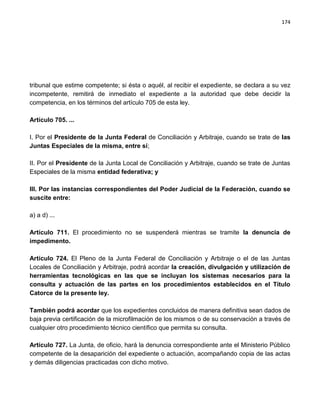 174




tribunal que estime competente; si ésta o aquél, al recibir el expediente, se declara a su vez
incompetente, remitirá de inmediato el expediente a la autoridad que debe decidir la
competencia, en los términos del artículo 705 de esta ley.

Artículo 705. ...

I. Por el Presidente de la Junta Federal de Conciliación y Arbitraje, cuando se trate de las
Juntas Especiales de la misma, entre sí;

II. Por el Presidente de la Junta Local de Conciliación y Arbitraje, cuando se trate de Juntas
Especiales de la misma entidad federativa; y

III. Por las instancias correspondientes del Poder Judicial de la Federación, cuando se
suscite entre:

a) a d) ...

Artículo 711. El procedimiento no se suspenderá mientras se tramite la denuncia de
impedimento.

Artículo 724. El Pleno de la Junta Federal de Conciliación y Arbitraje o el de las Juntas
Locales de Conciliación y Arbitraje, podrá acordar la creación, divulgación y utilización de
herramientas tecnológicas en las que se incluyan los sistemas necesarios para la
consulta y actuación de las partes en los procedimientos establecidos en el Título
Catorce de la presente ley.

También podrá acordar que los expedientes concluidos de manera definitiva sean dados de
baja previa certificación de la microfilmación de los mismos o de su conservación a través de
cualquier otro procedimiento técnico científico que permita su consulta.

Artículo 727. La Junta, de oficio, hará la denuncia correspondiente ante el Ministerio Público
competente de la desaparición del expediente o actuación, acompañando copia de las actas
y demás diligencias practicadas con dicho motivo.
 