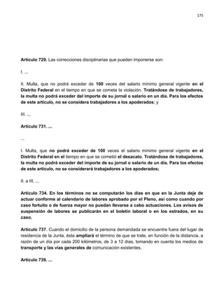 175




Artículo 729. Las correcciones disciplinarias que pueden imponerse son:

I. ...

II. Multa, que no podrá exceder de 100 veces del salario mínimo general vigente en el
Distrito Federal en el tiempo en que se cometa la violación. Tratándose de trabajadores,
la multa no podrá exceder del importe de su jornal o salario en un día. Para los efectos
de este artículo, no se considera trabajadores a los apoderados; y

III. ...

Artículo 731. ...

...

I. Multa, que no podrá exceder de 100 veces el salario mínimo general vigente en el
Distrito Federal en el tiempo en que se cometió el desacato. Tratándose de trabajadores,
la multa no podrá exceder del importe de su jornal o salario de un día. Para los efectos
de este artículo, no se considerará trabajadores a los apoderados;

II. a III. ...

Artículo 734. En los términos no se computarán los días en que en la Junta deje de
actuar conforme al calendario de labores aprobado por el Pleno, así como cuando por
caso fortuito o de fuerza mayor no puedan llevarse a cabo actuaciones. Los avisos de
suspensión de labores se publicarán en el boletín laboral o en los estrados, en su
caso.

Artículo 737. Cuando el domicilio de la persona demandada se encuentre fuera del lugar de
residencia de la Junta, ésta ampliará el término de que se trate, en función de la distancia, a
razón de un día por cada 200 kilómetros, de 3 a 12 días, tomando en cuenta los medios de
transporte y las vías generales de comunicación existentes.

Artículo 739. ...
 