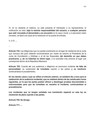 177




IV. Si no obstante el citatorio, no está presente el interesado o su representante, la
notificación se hará, bajo la estricta responsabilidad del actuario, a cualquier persona
que esté vinculada al demandado y se encuentre en la casa o local; y si estuvieren estos
cerrados, se fijará una copia de la resolución en la puerta de entrada;

V. a VI. ...

...

Artículo 753. Las diligencias que no puedan practicarse en el lugar de residencia de la Junta
que conozca del juicio deberán encomendarse por medio de exhorto al Presidente de la
Junta de Conciliación y Arbitraje o al de las Especiales del domicilio en que deban
practicarse; y, de no haberlas en dicho lugar, a la autoridad más próxima al lugar que
corresponda dentro de la República Mexicana.

Artículo 763. Cuando en una audiencia o diligencia se promueva incidente de falta de
personalidad, se sustanciará de inmediato oyendo a las partes y se resolverá,
continuándose el procedimiento.

En los demás casos a que se refiere el artículo anterior, se señalará día y hora para la
celebración de la audiencia incidental, que se realizará dentro de las veinticuatro horas
siguientes, en la que las partes podrán ofrecer y desahogar pruebas documentales e
instrumentales para que de inmediato se resuelva el incidente, continuándose el
procedimiento.

Los incidentes que no tengan señalada una tramitación especial en esta ley se
resolverán de plano oyendo a las partes.

Artículo 765. Se deroga.

Artículo 771. ...
 