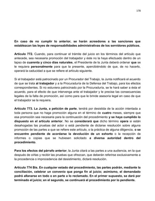 178




En caso de no cumplir lo anterior, se harán acreedores a las sanciones que
establezcan las leyes de responsabilidades administrativas de los servidores públicos.

Artículo 772. Cuando, para continuar el trámite del juicio en los términos del artículo que
antecede, sea necesaria promoción del trabajador y éste no la haya efectuado dentro de un
lapso de cuarenta y cinco días naturales, el Presidente de la Junta deberá ordenar que se
le requiera personalmente para que la presente, apercibiéndolo de que, de no hacerlo,
operará la caducidad a que se refiere el artículo siguiente.

Si el trabajador está patrocinado por un Procurador del Trabajo, la Junta notificará el acuerdo
de que se trata al trabajador y a la Procuraduría de la Defensa del Trabajo, para los efectos
correspondientes. Si no estuviera patrocinado por la Procuraduría, se le hará saber a ésta el
acuerdo, para el efecto de que intervenga ante el trabajador y le precise las consecuencias
legales de la falta de promoción, así como para que le brinde asesoría legal en caso de que
el trabajador se la requiera.

Artículo 773. La Junta, a petición de parte, tendrá por desistida de la acción intentada a
toda persona que no haga promoción alguna en el término de cuatro meses, siempre que
esa promoción sea necesaria para la continuación del procedimiento y se haya cumplido lo
dispuesto en el artículo anterior. No se considerará que dicho término opera si están
desahogadas las pruebas del actor o está pendiente de dictarse resolución sobre alguna
promoción de las partes a que se refiere este artículo, o la práctica de alguna diligencia, o se
encuentre pendiente de acordarse la devolución de un exhorto o la recepción de
informes o copias que se hubiesen solicitado a diversa autoridad dentro del
procedimiento.

Para los efectos del párrafo anterior, la Junta citará a las partes a una audiencia, en la que
después de oírlas y recibir las pruebas que ofrezcan, que deberán referirse exclusivamente a
la procedencia o improcedencia del desistimiento, dictará resolución.

Artículo 774 Bis. En cualquier estado del procedimiento, las partes podrán, mediante la
conciliación, celebrar un convenio que ponga fin al juicio; asimismo, el demandado
podrá allanarse en todo o en parte a lo reclamado. En el primer supuesto, se dará por
terminado el juicio; en el segundo, se continuará el procedimiento por lo pendiente.
 