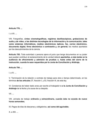 179




Artículo 776. ...

I. a VII. ...

VIII. Fotografías, cintas cinematográficas, registros dactiloscópicos, grabaciones de
audio y de video, o las distintas tecnologías de la información y la comunicación, tales
como sistemas informáticos, medios electrónicos ópticos, fax, correo electrónico,
documento digital, firma electrónica o contraseña y, en general, los medios aportados
por los descubrimientos de la ciencia.

Artículo 783. Toda autoridad o persona ajena al juicio que tenga documentos en su poder
que puedan contribuir al esclarecimiento de la verdad deberá aportarlos, a más tardar en la
audiencia de ofrecimiento y admisión de pruebas o, hasta antes del cierre de la
instrucción, cuando le sean requeridos por la Junta de Conciliación y Arbitraje.

Artículo 784. ...

I. a IV. ...

V. Terminación de la relación o contrato de trabajo para obra o tiempo determinado, en los
términos de los artículos 37, fracción I, y 53, fracción III, de esta ley;

VI. Constancia de haber dado aviso por escrito al trabajador o a la Junta de Conciliación y
Arbitraje de la fecha y la causa de su despido;

VII. ...

VIII. Jornada de trabajo ordinaria y extraordinaria, cuando ésta no exceda de nueve
horas semanales;

IX. Pagos de días de descanso y obligatorios, así como del aguinaldo;

X. a XIII. ...
 