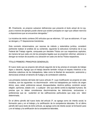 18




51. Finalmente, se propone subsanar deficiencias que presenta el texto actual de la Ley,
pues a manera de ejemplo puede citarse que existen preceptos en vigor que utilizan reenvíos
a disposiciones que se encuentran derogadas.”

La iniciativa de mérito contiene 243 artículos que se reforman, 121 que se adicionan, 41 que
se derogan y 17 disposiciones transitorias.

Esta comisión dictaminadora, por razones de método y sistemática jurídica, consideró
pertinente realizar el análisis de su contenido, siguiendo la estructura normativa de la Ley
Federal del Trabajo vigente, compuesta por dieciséis Títulos con sus respectivos capítulos,
de manera tal que cada uno de los preceptos legales que se proponen reformar, adicionar o
derogar se revisan de acuerdo a su ubicación en cada uno de los Títulos respectivos.

TÍTULO PRIMERO. PRINCIPIOS GENERALES.

El nuevo texto que se propone del artículo segundo de la ley precisa el concepto de trabajo
digno o decente. Agrega que el trabajo decente también incluye el respeto irrestricto a los
derechos colectivos de los trabajadores, tales como la libertad de asociación; autonomía y
democracia sindical; el derecho de huelga y de contratación colectiva.

Los principios rectores del texto del nuevo artículo 3º, cuya modificación se propone en esta
iniciativa, son los siguientes: no discriminación entre los trabajadores por motivo de origen
étnico, sexo, edad, preferencia sexual, discapacidades, doctrina política, condición social,
religión, opiniones, estado civil, o cualquier otro que atente contra la dignidad humana. Se
precisa que no deben considerarse discriminatorias las distinciones, exclusiones o
preferencias que se sustenten en las calificaciones particulares que exija una labor
determinada.

En el último párrafo del nuevo texto del artículo 3º, se agrega como de interés social, la
formación para y en el trabajo y la certificación de la competencia laborales. En el último
párrafo del nuevo texto de dicho artículo, se agrega como de interés social, la formación para
y en el trabajo y la certificación de la competencia laborales.
 