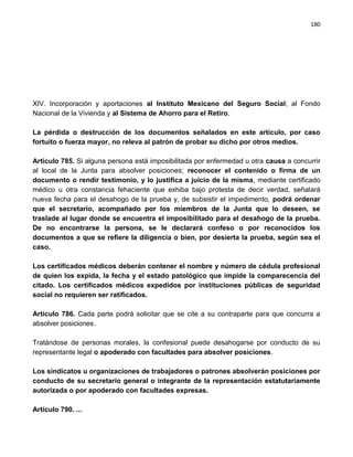 180




XIV. Incorporación y aportaciones al Instituto Mexicano del Seguro Social; al Fondo
Nacional de la Vivienda y al Sistema de Ahorro para el Retiro.

La pérdida o destrucción de los documentos señalados en este artículo, por caso
fortuito o fuerza mayor, no releva al patrón de probar su dicho por otros medios.

Artículo 785. Si alguna persona está imposibilitada por enfermedad u otra causa a concurrir
al local de la Junta para absolver posiciones; reconocer el contenido o firma de un
documento o rendir testimonio, y lo justifica a juicio de la misma, mediante certificado
médico u otra constancia fehaciente que exhiba bajo protesta de decir verdad, señalará
nueva fecha para el desahogo de la prueba y, de subsistir el impedimento, podrá ordenar
que el secretario, acompañado por los miembros de la Junta que lo deseen, se
traslade al lugar donde se encuentra el imposibilitado para el desahogo de la prueba.
De no encontrarse la persona, se le declarará confeso o por reconocidos los
documentos a que se refiere la diligencia o bien, por desierta la prueba, según sea el
caso.

Los certificados médicos deberán contener el nombre y número de cédula profesional
de quien los expida, la fecha y el estado patológico que impide la comparecencia del
citado. Los certificados médicos expedidos por instituciones públicas de seguridad
social no requieren ser ratificados.

Artículo 786. Cada parte podrá solicitar que se cite a su contraparte para que concurra a
absolver posiciones.

Tratándose de personas morales, la confesional puede desahogarse por conducto de su
representante legal o apoderado con facultades para absolver posiciones.

Los sindicatos u organizaciones de trabajadores o patrones absolverán posiciones por
conducto de su secretario general o integrante de la representación estatutariamente
autorizada o por apoderado con facultades expresas.

Artículo 790. ...
 