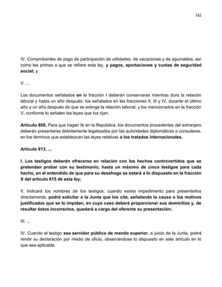 182




IV. Comprobantes de pago de participación de utilidades, de vacaciones y de aguinaldos, así
como las primas a que se refiere esta ley, y pagos, aportaciones y cuotas de seguridad
social; y

V. ...

Los documentos señalados en la fracción I deberán conservarse mientras dure la relación
laboral y hasta un año después; los señalados en las fracciones II, III y IV, durante el último
año y un año después de que se extinga la relación laboral; y los mencionados en la fracción
V, conforme lo señalen las leyes que los rijan.

Artículo 808. Para que hagan fe en la República, los documentos procedentes del extranjero
deberán presentarse debidamente legalizados por las autoridades diplomáticas o consulares,
en los términos que establezcan las leyes relativas o los tratados internacionales.

Artículo 813. ...

I. Los testigos deberán ofrecerse en relación con los hechos controvertidos que se
pretendan probar con su testimonio, hasta un máximo de cinco testigos para cada
hecho, en el entendido de que para su desahogo se estará a lo dispuesto en la fracción
X del artículo 815 de esta ley;

II. Indicará los nombres de los testigos; cuando exista impedimento para presentarlos
directamente, podrá solicitar a la Junta que los cite, señalando la causa o los motivos
justificados que se lo impidan, en cuyo caso deberá proporcionar sus domicilios y, de
resultar éstos incorrectos, quedará a cargo del oferente su presentación;

III. ...

IV. Cuando el testigo sea servidor público de mando superior, a juicio de la Junta, podrá
rendir su declaración por medio de oficio, observándose lo dispuesto en este artículo en lo
que sea aplicable.
 