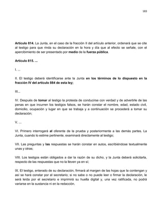 183




Artículo 814. La Junta, en el caso de la fracción II del artículo anterior, ordenará que se cite
al testigo para que rinda su declaración en la hora y día que al efecto se señale, con el
apercibimiento de ser presentado por medio de la fuerza pública.

Artículo 815. ...

I. ...

II. El testigo deberá identificarse ante la Junta en los términos de lo dispuesto en la
fracción IV del artículo 884 de esta ley;

III...

IV. Después de tomar al testigo la protesta de conducirse con verdad y de advertirle de las
penas en que incurren los testigos falsos, se harán constar el nombre, edad, estado civil,
domicilio, ocupación y lugar en que se trabaja y a continuación se procederá a tomar su
declaración;

V. ...

VI. Primero interrogará al oferente de la prueba y posteriormente a las demás partes. La
Junta, cuando lo estime pertinente, examinará directamente al testigo;

VII. Las preguntas y las respuestas se harán constar en autos, escribiéndose textualmente
unas y otras;

VIII. Los testigos están obligados a dar la razón de su dicho, y la Junta deberá solicitarla,
respecto de las respuestas que no la lleven ya en sí;

IX. El testigo, enterado de su declaración, firmará al margen de las hojas que la contengan y
así se hará constar por el secretario; si no sabe o no puede leer o firmar la declaración, le
será leída por el secretario e imprimirá su huella digital y, una vez ratificada, no podrá
variarse en la sustancia ni en la redacción.
 