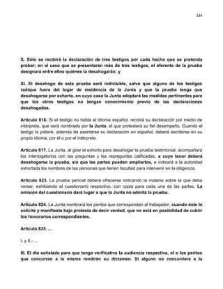 184




X. Sólo se recibirá la declaración de tres testigos por cada hecho que se pretenda
probar; en el caso que se presentaran más de tres testigos, el oferente de la prueba
designará entre ellos quiénes la desahogarán; y

XI. El desahogo de esta prueba será indivisible, salvo que alguno de los testigos
radique fuera del lugar de residencia de la Junta y que la prueba tenga que
desahogarse por exhorto, en cuyo caso la Junta adoptará las medidas pertinentes para
que los otros testigos no tengan conocimiento previo de las declaraciones
desahogadas.

Artículo 816. Si el testigo no habla el idioma español, rendirá su declaración por medio de
intérprete, que será nombrado por la Junta, el que protestará su fiel desempeño. Cuando el
testigo lo pidiere, además de asentarse su declaración en español, deberá escribirse en su
propio idioma, por él o por el intérprete.

Artículo 817. La Junta, al girar el exhorto para desahogar la prueba testimonial, acompañará
los interrogatorios con las preguntas y las repreguntas calificadas, a cuyo tenor deberá
desahogarse la prueba, sin que las partes puedan ampliarlos, e indicará a la autoridad
exhortada los nombres de las personas que tienen facultad para intervenir en la diligencia.

Artículo 823. La prueba pericial deberá ofrecerse indicando la materia sobre la que deba
versar, exhibiendo el cuestionario respectivo, con copia para cada una de las partes. La
omisión del cuestionario dará lugar a que la Junta no admita la prueba.

Artículo 824. La Junta nombrará los peritos que correspondan al trabajador, cuando éste lo
solicite y manifieste bajo protesta de decir verdad, que no está en posibilidad de cubrir
los honorarios correspondientes.

Artículo 825. ...

I. y II.- ...

III. El día señalado para que tenga verificativo la audiencia respectiva, el o los peritos
que concurran a la misma rendirán su dictamen. Si alguno no concurriera a la
 