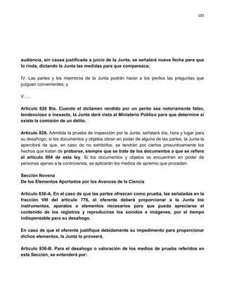 185




audiencia, sin causa justificada a juicio de la Junta, se señalará nueva fecha para que
lo rinda, dictando la Junta las medidas para que comparezca;

IV. Las partes y los miembros de la Junta podrán hacer a los peritos las preguntas que
juzguen convenientes; y

V. ...

Artículo 826 Bis. Cuando el dictamen rendido por un perito sea notoriamente falso,
tendencioso o inexacto, la Junta dará vista al Ministerio Público para que determine si
existe la comisión de un delito.

Artículo 828. Admitida la prueba de inspección por la Junta, señalará día, hora y lugar para
su desahogo; si los documentos y objetos obran en poder de alguna de las partes, la Junta la
apercibirá de que, en caso de no exhibirlos, se tendrán por ciertos presuntivamente los
hechos que tratan de probarse, siempre que se trate de los documentos a que se refiere
el artículo 804 de esta ley. Si los documentos y objetos se encuentran en poder de
personas ajenas a la controversia, se aplicarán los medios de apremio que procedan.

Sección Novena
De los Elementos Aportados por los Avances de la Ciencia

Artículo 836-A. En el caso de que las partes ofrezcan como prueba, las señaladas en la
fracción VIII del artículo 776, el oferente deberá proporcionar a la Junta los
instrumentos, aparatos o elementos necesarios para que pueda apreciarse el
contenido de los registros y reproducirse los sonidos e imágenes, por el tiempo
indispensable para su desahogo.

En caso de que el oferente justifique debidamente su impedimento para proporcionar
dichos elementos, la Junta lo proveerá.

Artículo 836-B. Para el desahogo o valoración de los medios de prueba referidos en
esta Sección, se entenderá por:
 