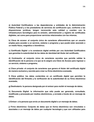186




a) Autoridad Certificadora: a las dependencias y entidades de la Administración
Pública Federal y a los prestadores de servicios de certificación que, conforme a las
disposiciones jurídicas, tengan reconocida esta calidad y cuenten con la
infraestructura tecnológica para la emisión, administración y registro de certificados
digitales, así como para proporcionar servicios relacionados con los mismos;

b) Clave de acceso: al conjunto único de caracteres alfanuméricos que un usuario
emplea para acceder a un servicio, sistema o programa y que puede estar asociado a
un medio físico, magnético o biométrico;

c) Certificado Digital: a la constancia digital emitida por una Autoridad Certificadora
que garantiza la autenticidad de los datos de identidad del titular del certificado;

d) Contraseña: al conjunto único de caracteres secretos que permite validar la
identificación de la persona a la que se le asignó una Clave de Acceso para ingresar a
un servicio, sistema o programa;

e) Clave privada: el conjunto de caracteres que genera el titular del certificado digital
de manera exclusiva y secreta para crear su firma electrónica avanzada;

f) Clave pública: los datos contenidos en un certificado digital que permiten la
identificación del firmante y la verificación de la autenticidad de su firma electrónica
avanzada;

g) Destinatario: la persona designada por el emisor para recibir el mensaje de datos;

h) Documento Digital: la información que sólo puede ser generada, consultada,
modificada y procesada por medios electrónicos, y enviada a través de un mensaje de
datos;

i) Emisor: a la persona que envía un documento digital o un mensaje de datos;

j) Firma electrónica: Conjunto de datos que en forma electrónica son vinculados o
asociados a un mensaje de datos por cualquier tecnología y que son utilizados para
 
