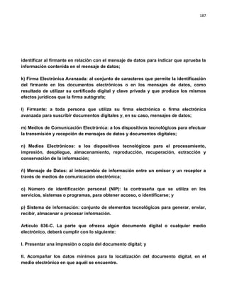 187




identificar al firmante en relación con el mensaje de datos para indicar que aprueba la
información contenida en el mensaje de datos;

k) Firma Electrónica Avanzada: al conjunto de caracteres que permite la identificación
del firmante en los documentos electrónicos o en los mensajes de datos, como
resultado de utilizar su certificado digital y clave privada y que produce los mismos
efectos jurídicos que la firma autógrafa;

l) Firmante: a toda persona que utiliza su firma electrónica o firma electrónica
avanzada para suscribir documentos digitales y, en su caso, mensajes de datos;

m) Medios de Comunicación Electrónica: a los dispositivos tecnológicos para efectuar
la transmisión y recepción de mensajes de datos y documentos digitales;

n) Medios Electrónicos: a los dispositivos tecnológicos para el procesamiento,
impresión, despliegue, almacenamiento, reproducción, recuperación, extracción y
conservación de la información;

ñ) Mensaje de Datos: al intercambio de información entre un emisor y un receptor a
través de medios de comunicación electrónica;

o) Número de identificación personal (NIP): la contraseña que se utiliza en los
servicios, sistemas o programas, para obtener acceso, o identificarse; y

p) Sistema de información: conjunto de elementos tecnológicos para generar, enviar,
recibir, almacenar o procesar información.

Artículo 836-C. La parte que ofrezca algún documento digital o cualquier medio
electrónico, deberá cumplir con lo siguiente:

I. Presentar una impresión o copia del documento digital; y

II. Acompañar los datos mínimos para la localización del documento digital, en el
medio electrónico en que aquél se encuentre.
 