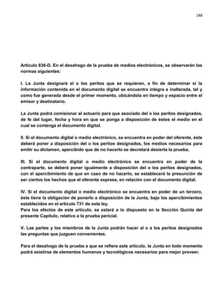 188




Artículo 836-D. En el desahogo de la prueba de medios electrónicos, se observarán las
normas siguientes:

I. La Junta designará el o los peritos que se requieran, a fin de determinar si la
información contenida en el documento digital se encuentra íntegra e inalterada, tal y
como fue generada desde el primer momento, ubicándola en tiempo y espacio entre el
emisor y destinatario.

La Junta podrá comisionar al actuario para que asociado del o los peritos designados,
de fe del lugar, fecha y hora en que se ponga a disposición de éstos el medio en el
cual se contenga el documento digital.

II. Si el documento digital o medio electrónico, se encuentra en poder del oferente, éste
deberá poner a disposición del o los peritos designados, los medios necesarios para
emitir su dictamen, apercibido que de no hacerlo se decretará desierta la prueba.

III. Si el documento digital o medio electrónico se encuentra en poder de la
contraparte, se deberá poner igualmente a disposición del o los peritos designados,
con el apercibimiento de que en caso de no hacerlo, se establecerá la presunción de
ser ciertos los hechos que el oferente exprese, en relación con el documento digital.

IV. Si el documento digital o medio electrónico se encuentra en poder de un tercero,
éste tiene la obligación de ponerlo a disposición de la Junta, bajo los apercibimientos
establecidos en el artículo 731 de esta ley.
Para los efectos de este artículo, se estará a lo dispuesto en la Sección Quinta del
presente Capítulo, relativo a la prueba pericial.

V. Las partes y los miembros de la Junta podrán hacer al o a los peritos designados
las preguntas que juzguen convenientes.

Para el desahogo de la prueba a que se refiere este artículo, la Junta en todo momento
podrá asistirse de elementos humanos y tecnológicos necesarios para mejor proveer.
 
