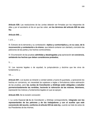 189




Artículo 839. Las resoluciones de las Juntas deberán ser firmadas por los integrantes de
ellas y por el secretario el día en que las voten, en los términos del artículo 620 de esta
ley.

Artículo 840. ...

I. a II. ...

III. Extracto de la demanda y su contestación; réplica y contrarréplica y, en su caso, de la
reconvención y contestación a la misma, que deberá contener con claridad y concisión las
peticiones de las partes y los hechos controvertidos;

IV. Enumeración de las pruebas admitidas y desahogadas y su apreciación en conciencia,
señalando los hechos que deban considerarse probados;

V. ...

VI. Las razones legales o de equidad, la jurisprudencia y doctrina que les sirva de
fundamento; y

VII. ...

Artículo 841. Los laudos se dictarán a verdad sabida y buena fe guardada, y apreciando los
hechos en conciencia, sin necesidad de sujetarse a reglas o formulismos sobre estimación
de las pruebas, pero las Juntas de Conciliación y Arbitraje están obligadas a estudiar
pormenorizadamente las rendidas, haciendo la valoración de las mismas. Asimismo,
expresarán los motivos y fundamentos legales en que se apoyan.

Artículo 850. De la revisión conocerán:

I. La Junta Especial de la de Conciliación y Arbitraje correspondiente, integrada con los
representantes de los patrones y de los trabajadores y con el auxiliar que esté
conociendo del asunto, conforme al artículo 635 de esta ley, cuando se trate de actos de
los Presidentes de las mismas;
 