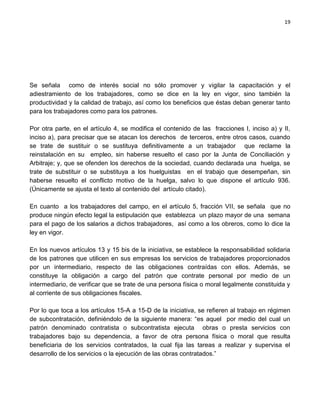 19




Se señala como de interés social no sólo promover y vigilar la capacitación y el
adiestramiento de los trabajadores, como se dice en la ley en vigor, sino también la
productividad y la calidad de trabajo, así como los beneficios que éstas deban generar tanto
para los trabajadores como para los patrones.

Por otra parte, en el artículo 4, se modifica el contenido de las fracciones I, inciso a) y II,
inciso a), para precisar que se atacan los derechos de terceros, entre otros casos, cuando
se trate de sustituir o se sustituya definitivamente a un trabajador que reclame la
reinstalación en su empleo, sin haberse resuelto el caso por la Junta de Conciliación y
Arbitraje; y, que se ofenden los derechos de la sociedad, cuando declarada una huelga, se
trate de substituir o se substituya a los huelguistas en el trabajo que desempeñan, sin
haberse resuelto el conflicto motivo de la huelga, salvo lo que dispone el artículo 936.
(Únicamente se ajusta el texto al contenido del artículo citado).

En cuanto a los trabajadores del campo, en el artículo 5, fracción VII, se señala que no
produce ningún efecto legal la estipulación que establezca un plazo mayor de una semana
para el pago de los salarios a dichos trabajadores, así como a los obreros, como lo dice la
ley en vigor.

En los nuevos artículos 13 y 15 bis de la iniciativa, se establece la responsabilidad solidaria
de los patrones que utilicen en sus empresas los servicios de trabajadores proporcionados
por un intermediario, respecto de las obligaciones contraídas con ellos. Además, se
constituye la obligación a cargo del patrón que contrate personal por medio de un
intermediario, de verificar que se trate de una persona física o moral legalmente constituida y
al corriente de sus obligaciones fiscales.

Por lo que toca a los artículos 15-A a 15-D de la iniciativa, se refieren al trabajo en régimen
de subcontratación, definiéndolo de la siguiente manera: “es aquel por medio del cual un
patrón denominado contratista o subcontratista ejecuta obras o presta servicios con
trabajadores bajo su dependencia, a favor de otra persona física o moral que resulta
beneficiaria de los servicios contratados, la cual fija las tareas a realizar y supervisa el
desarrollo de los servicios o la ejecución de las obras contratados.”
 