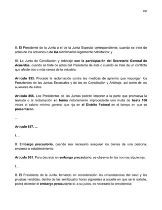 190




II. El Presidente de la Junta o el de la Junta Especial correspondiente, cuando se trate de
actos de los actuarios o de los funcionarios legalmente habilitados; y

III. La Junta de Conciliación y Arbitraje con la participación del Secretario General de
Acuerdos, cuando se trate de actos del Presidente de ésta o cuando se trate de un conflicto
que afecte dos o más ramas de la industria.

Artículo 853. Procede la reclamación contra las medidas de apremio que impongan los
Presidentes de las Juntas Especiales y de las de Conciliación y Arbitraje, así como de los
auxiliares de éstas.

Artículo 856. Los Presidentes de las Juntas podrán imponer a la parte que promueva la
revisión o la reclamación en forma notoriamente improcedente una multa de hasta 100
veces el salario mínimo general que rija en el Distrito Federal en el tiempo en que se
presentaron.

...

Artículo 857. ...

I. ...

II. Embargo precautorio, cuando sea necesario asegurar los bienes de una persona,
empresa o establecimiento.

Artículo 861. Para decretar un embargo precautorio, se observarán las normas siguientes:

I. ...

II. El Presidente de la Junta, tomando en consideración las circunstancias del caso y las
pruebas rendidas, dentro de las veinticuatro horas siguientes a aquella en que se le solicite,
podrá decretar el embargo precautorio si, a su juicio, es necesaria la providencia;
 