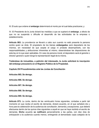 191




III. El auto que ordene el embargo determinará el monto por el cual deba practicarse; y

IV. El Presidente de la Junta dictará las medidas a que se sujetará el embargo, a efecto de
que no se suspenda o dificulte el desarrollo de las actividades de la empresa o
establecimiento.

Artículo 863. La providencia se llevará a cabo aun cuando no esté presente la persona
contra quien se dicte. El propietario de los bienes embargados será depositario de los
mismos, sin necesidad de que acepte el cargo ni proteste desempeñarlo, con las
responsabilidades y atribuciones inherentes al mismo, observándose las disposiciones de
esta ley en lo que sean aplicables. En caso de persona moral, el depositario será el gerente o
director general o quien tenga la representación legal de la misma.

Tratándose de inmuebles, a petición del interesado, la Junta solicitará la inscripción
del embargo precautorio en el Registro Público de la Propiedad.

Capítulo XVI Procedimientos ante las Juntas de Conciliación

Artículos 865. Se deroga.

Artículos 866. Se deroga.

Artículos 867. Se deroga.

Artículos 868. Se deroga.

Artículos 869. Se deroga.

Artículo 873. La Junta, dentro de las veinticuatro horas siguientes, contadas a partir del
momento en que reciba el escrito de demanda, dictará acuerdo, en el que señalará día y
hora para la celebración de la audiencia de conciliación, demanda y excepciones, que deberá
efectuarse dentro de los quince días siguientes a aquél en que se haya recibido el escrito de
demanda. Dicho acuerdo se notificará personalmente a las partes, con diez días de
anticipación a la audiencia cuando menos, entregando al demandado copia cotejada de la
 