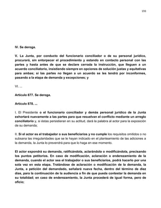 193




IV. Se deroga.

V. La Junta, por conducto del funcionario conciliador o de su personal jurídico,
procurará, sin entorpecer el procedimiento y estando en contacto personal con las
partes y hasta antes de que se declare cerrada la instrucción, que lleguen a un
acuerdo conciliatorio, insistiendo siempre en opciones de solución justas y equitativas
para ambas; si las partes no llegan a un acuerdo se les tendrá por inconformes,
pasando a la etapa de demanda y excepciones; y

VI. ...

Artículo 877. Se deroga.

Artículo 878. ...

I. El Presidente o el funcionario conciliador y demás personal jurídico de la Junta
exhortará nuevamente a las partes para que resuelvan el conflicto mediante un arreglo
conciliatorio y, si éstas persistieran en su actitud, dará la palabra al actor para la exposición
de su demanda;

II. Si el actor es el trabajador o sus beneficiarios y no cumple los requisitos omitidos o no
subsana las irregularidades que se le hayan indicado en el planteamiento de las adiciones a
la demanda, la Junta lo prevendrá para que lo haga en ese momento.

El actor expondrá su demanda, ratificándola, aclarándola o modificándola, precisando
los puntos petitorios. En caso de modificación, aclaración o enderezamiento de la
demanda, cuando el actor sea el trabajador o sus beneficiarios, podrá hacerlo por una
sola vez en esta etapa. Tratándose de aclaración o modificación de la demanda, la
Junta, a petición del demandado, señalará nueva fecha, dentro del término de diez
días, para la continuación de la audiencia a fin de que pueda contestar la demanda en
su totalidad; en caso de enderezamiento, la Junta procederá de igual forma, pero de
oficio;
 