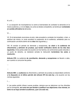194




III. a IV. ...

V. La excepción de incompetencia no exime al demandado de contestar la demanda en la
misma audiencia y, si no lo hace y la Junta se declara competente, se tendrá por contestada
en sentido afirmativo la demanda;

VI. ...

VII. Si el demandado reconviene al actor, éste procederá a contestar de inmediato; o bien, a
solicitud del mismo, la Junta acordará la suspensión de la audiencia, señalando para su
continuación una fecha dentro de los diez días siguientes; y

VIII. Al concluir el periodo de demanda y excepciones, se citará a la audiencia de
ofrecimiento y admisión de pruebas, que tendrá verificativo dentro de los diez días
siguientes. Si las partes están de acuerdo con los hechos y la controversia queda reducida a
un punto de derecho, se declarará cerrada la instrucción turnándose los autos a
resolución.

Artículo 879. La audiencia de conciliación, demanda y excepciones se llevará a cabo,
aun cuando no concurran las partes.

...

...

Artículo 880. La audiencia de ofrecimiento y admisión de pruebas se desarrollará conforme
a lo dispuesto en el último párrafo del artículo 875 de esta ley y de acuerdo con las
normas siguientes:

I. ...

II. Las partes podrán ofrecer nuevas pruebas, siempre que se relacionen con las ofrecidas
por la contraparte, así como las que tiendan a justificar sus objeciones a las mismas, en
tanto no se haya cerrado la audiencia, y por una sola vez;
 