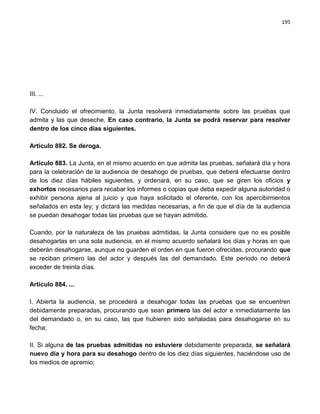 195




III. ...

IV. Concluido el ofrecimiento, la Junta resolverá inmediatamente sobre las pruebas que
admita y las que deseche. En caso contrario, la Junta se podrá reservar para resolver
dentro de los cinco días siguientes.

Artículo 882. Se deroga.

Artículo 883. La Junta, en el mismo acuerdo en que admita las pruebas, señalará día y hora
para la celebración de la audiencia de desahogo de pruebas, que deberá efectuarse dentro
de los diez días hábiles siguientes, y ordenará, en su caso, que se giren los oficios y
exhortos necesarios para recabar los informes o copias que deba expedir alguna autoridad o
exhibir persona ajena al juicio y que haya solicitado el oferente, con los apercibimientos
señalados en esta ley; y dictará las medidas necesarias, a fin de que el día de la audiencia
se puedan desahogar todas las pruebas que se hayan admitido.

Cuando, por la naturaleza de las pruebas admitidas, la Junta considere que no es posible
desahogarlas en una sola audiencia, en el mismo acuerdo señalará los días y horas en que
deberán desahogarse, aunque no guarden el orden en que fueron ofrecidas, procurando que
se reciban primero las del actor y después las del demandado. Este periodo no deberá
exceder de treinta días.

Artículo 884. ...

I. Abierta la audiencia, se procederá a desahogar todas las pruebas que se encuentren
debidamente preparadas, procurando que sean primero las del actor e inmediatamente las
del demandado o, en su caso, las que hubieren sido señaladas para desahogarse en su
fecha;

II. Si alguna de las pruebas admitidas no estuviere debidamente preparada, se señalará
nuevo día y hora para su desahogo dentro de los diez días siguientes, haciéndose uso de
los medios de apremio;
 