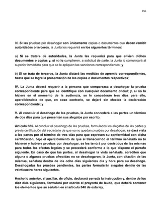 196




III. Si las pruebas por desahogar son únicamente copias o documentos que deban remitir
autoridades o terceros, la Junta los requerirá en los siguientes términos:

a) Si se tratare de autoridades, la Junta las requerirá para que envíen dichos
documentos o copias y, si no lo cumplieren, a solicitud de parte, la Junta lo comunicará al
superior inmediato para que se le apliquen las sanciones correspondientes; y

b) Si se trata de terceros, la Junta dictará las medidas de apremio correspondientes,
hasta que se logre la presentación de las copias o documentos respectivos;

IV. La Junta deberá requerir a la persona que comparezca a desahogar la prueba
correspondiente para que se identifique con cualquier documento oficial; y, si no lo
hiciere en el momento de la audiencia, se le concederán tres días para ello,
apercibiéndola de que, en caso contrario, se dejará sin efectos la declaración
correspondiente; y

V. Al concluir el desahogo de las pruebas, la Junta concederá a las partes un término
de dos días para que presenten sus alegatos por escrito.

Artículo 885. Al concluir el desahogo de las pruebas, formulados los alegatos de las partes y
previa certificación del secretario de que ya no quedan pruebas por desahogar, se dará vista
a las partes por el término de tres días para que expresen su conformidad con dicha
certificación, bajo el apercibimiento de que si transcurrido el término señalado no lo
hicieren y hubiere pruebas por desahogar, se les tendrá por desistidos de las mismas
para todos los efectos legales y se procederá conforme a lo que dispone el párrafo
siguiente. En caso de que las partes, al desahogar la vista señalada, acrediten que
alguna o algunas pruebas ofrecidas no se desahogaron, la Junta, con citación de las
mismas, señalará dentro de los ocho días siguientes día y hora para su desahogo.
Desahogadas las pruebas pendientes, las partes formularán alegatos dentro de las
veinticuatro horas siguientes.

Hecho lo anterior, el auxiliar, de oficio, declarará cerrada la instrucción y, dentro de los
diez días siguientes, formulará por escrito el proyecto de laudo, que deberá contener
los elementos que se señalan en el artículo 840 de esta ley.
 