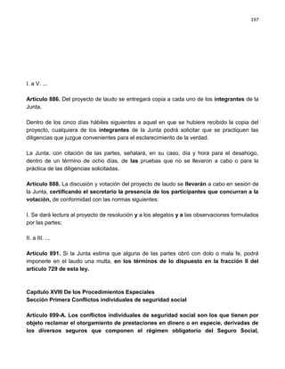 197




I. a V. ...

Artículo 886. Del proyecto de laudo se entregará copia a cada uno de los integrantes de la
Junta.

Dentro de los cinco días hábiles siguientes a aquel en que se hubiere recibido la copia del
proyecto, cualquiera de los integrantes de la Junta podrá solicitar que se practiquen las
diligencias que juzgue convenientes para el esclarecimiento de la verdad.

La Junta, con citación de las partes, señalará, en su caso, día y hora para el desahogo,
dentro de un término de ocho días, de las pruebas que no se llevaron a cabo o para la
práctica de las diligencias solicitadas.

Artículo 888. La discusión y votación del proyecto de laudo se llevarán a cabo en sesión de
la Junta, certificando el secretario la presencia de los participantes que concurran a la
votación, de conformidad con las normas siguientes:

I. Se dará lectura al proyecto de resolución y a los alegatos y a las observaciones formulados
por las partes;

II. a III. ...

Artículo 891. Si la Junta estima que alguna de las partes obró con dolo o mala fe, podrá
imponerle en el laudo una multa, en los términos de lo dispuesto en la fracción II del
artículo 729 de esta ley.



Capítulo XVIII De los Procedimientos Especiales
Sección Primera Conflictos individuales de seguridad social

Artículo 899-A. Los conflictos individuales de seguridad social son los que tienen por
objeto reclamar el otorgamiento de prestaciones en dinero o en especie, derivadas de
los diversos seguros que componen el régimen obligatorio del Seguro Social,
 