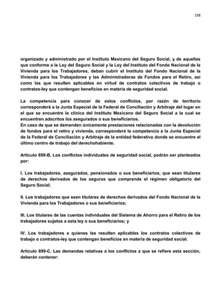 198




organizado y administrado por el Instituto Mexicano del Seguro Social, y de aquellas
que conforme a la Ley del Seguro Social y la Ley del Instituto del Fondo Nacional de la
Vivienda para los Trabajadores, deban cubrir el Instituto del Fondo Nacional de la
Vivienda para los Trabajadores y las Administradoras de Fondos para el Retiro, así
como las que resulten aplicables en virtud de contratos colectivos de trabajo o
contratos-ley que contengan beneficios en materia de seguridad social.

La competencia para conocer de estos conflictos, por razón de territorio
corresponderá a la Junta Especial de la Federal de Conciliación y Arbitraje del lugar en
el que se encuentre la clínica del Instituto Mexicano del Seguro Social a la cual se
encuentren adscritos los asegurados o sus beneficiarios.
En caso de que se demanden únicamente prestaciones relacionadas con la devolución
de fondos para el retiro y vivienda, corresponderá la competencia a la Junta Especial
de la Federal de Conciliación y Arbitraje de la entidad federativa donde se encuentre el
último centro de trabajo del derechohabiente.

Artículo 899-B. Los conflictos individuales de seguridad social, podrán ser planteados
por:

I. Los trabajadores, asegurados, pensionados o sus beneficiarios, que sean titulares
de derechos derivados de los seguros que comprende el régimen obligatorio del
Seguro Social;

II. Los trabajadores que sean titulares de derechos derivados del Fondo Nacional de la
Vivienda para los Trabajadores o sus beneficiarios;

III. Los titulares de las cuentas individuales del Sistema de Ahorro para el Retiro de los
trabajadores sujetos a esta ley o sus beneficiarios; y

IV. Los trabajadores a quienes les resulten aplicables los contratos colectivos de
trabajo o contratos-ley que contengan beneficios en materia de seguridad social.

Artículo 899-C. Las demandas relativas a los conflictos a que se refiere esta sección,
deberán contener:
 
