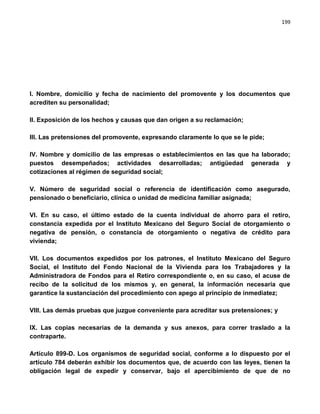 199




I. Nombre, domicilio y fecha de nacimiento del promovente y los documentos que
acrediten su personalidad;

II. Exposición de los hechos y causas que dan origen a su reclamación;

III. Las pretensiones del promovente, expresando claramente lo que se le pide;

IV. Nombre y domicilio de las empresas o establecimientos en las que ha laborado;
puestos desempeñados; actividades desarrolladas; antigüedad generada y
cotizaciones al régimen de seguridad social;

V. Número de seguridad social o referencia de identificación como asegurado,
pensionado o beneficiario, clínica o unidad de medicina familiar asignada;

VI. En su caso, el último estado de la cuenta individual de ahorro para el retiro,
constancia expedida por el Instituto Mexicano del Seguro Social de otorgamiento o
negativa de pensión, o constancia de otorgamiento o negativa de crédito para
vivienda;

VII. Los documentos expedidos por los patrones, el Instituto Mexicano del Seguro
Social, el Instituto del Fondo Nacional de la Vivienda para los Trabajadores y la
Administradora de Fondos para el Retiro correspondiente o, en su caso, el acuse de
recibo de la solicitud de los mismos y, en general, la información necesaria que
garantice la sustanciación del procedimiento con apego al principio de inmediatez;

VIII. Las demás pruebas que juzgue conveniente para acreditar sus pretensiones; y

IX. Las copias necesarias de la demanda y sus anexos, para correr traslado a la
contraparte.

Artículo 899-D. Los organismos de seguridad social, conforme a lo dispuesto por el
artículo 784 deberán exhibir los documentos que, de acuerdo con las leyes, tienen la
obligación legal de expedir y conservar, bajo el apercibimiento de que de no
 