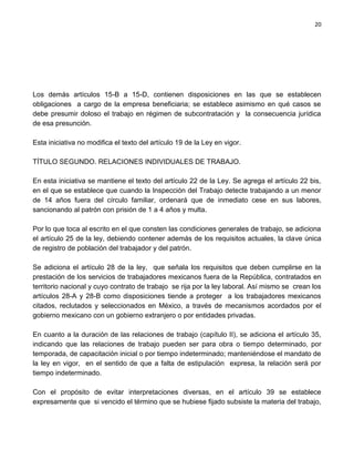 20




Los demás artículos 15-B a 15-D, contienen disposiciones en las que se establecen
obligaciones a cargo de la empresa beneficiaria; se establece asimismo en qué casos se
debe presumir doloso el trabajo en régimen de subcontratación y la consecuencia jurídica
de esa presunción.

Esta iniciativa no modifica el texto del artículo 19 de la Ley en vigor.

TÍTULO SEGUNDO. RELACIONES INDIVIDUALES DE TRABAJO.

En esta iniciativa se mantiene el texto del artículo 22 de la Ley. Se agrega el artículo 22 bis,
en el que se establece que cuando la Inspección del Trabajo detecte trabajando a un menor
de 14 años fuera del círculo familiar, ordenará que de inmediato cese en sus labores,
sancionando al patrón con prisión de 1 a 4 años y multa.

Por lo que toca al escrito en el que consten las condiciones generales de trabajo, se adiciona
el artículo 25 de la ley, debiendo contener además de los requisitos actuales, la clave única
de registro de población del trabajador y del patrón.

Se adiciona el artículo 28 de la ley, que señala los requisitos que deben cumplirse en la
prestación de los servicios de trabajadores mexicanos fuera de la República, contratados en
territorio nacional y cuyo contrato de trabajo se rija por la ley laboral. Así mismo se crean los
artículos 28-A y 28-B como disposiciones tiende a proteger a los trabajadores mexicanos
citados, reclutados y seleccionados en México, a través de mecanismos acordados por el
gobierno mexicano con un gobierno extranjero o por entidades privadas.

En cuanto a la duración de las relaciones de trabajo (capítulo II), se adiciona el artículo 35,
indicando que las relaciones de trabajo pueden ser para obra o tiempo determinado, por
temporada, de capacitación inicial o por tiempo indeterminado; manteniéndose el mandato de
la ley en vigor, en el sentido de que a falta de estipulación expresa, la relación será por
tiempo indeterminado.

Con el propósito de evitar interpretaciones diversas, en el artículo 39 se establece
expresamente que si vencido el término que se hubiese fijado subsiste la materia del trabajo,
 