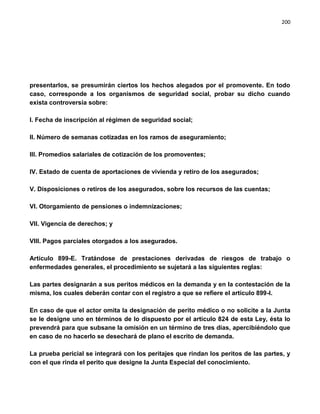 200




presentarlos, se presumirán ciertos los hechos alegados por el promovente. En todo
caso, corresponde a los organismos de seguridad social, probar su dicho cuando
exista controversia sobre:

I. Fecha de inscripción al régimen de seguridad social;

II. Número de semanas cotizadas en los ramos de aseguramiento;

III. Promedios salariales de cotización de los promoventes;

IV. Estado de cuenta de aportaciones de vivienda y retiro de los asegurados;

V. Disposiciones o retiros de los asegurados, sobre los recursos de las cuentas;

VI. Otorgamiento de pensiones o indemnizaciones;

VII. Vigencia de derechos; y

VIII. Pagos parciales otorgados a los asegurados.

Artículo 899-E. Tratándose de prestaciones derivadas de riesgos de trabajo o
enfermedades generales, el procedimiento se sujetará a las siguientes reglas:

Las partes designarán a sus peritos médicos en la demanda y en la contestación de la
misma, los cuales deberán contar con el registro a que se refiere el artículo 899-I.

En caso de que el actor omita la designación de perito médico o no solicite a la Junta
se le designe uno en términos de lo dispuesto por el artículo 824 de esta Ley, ésta lo
prevendrá para que subsane la omisión en un término de tres días, apercibiéndolo que
en caso de no hacerlo se desechará de plano el escrito de demanda.

La prueba pericial se integrará con los peritajes que rindan los peritos de las partes, y
con el que rinda el perito que designe la Junta Especial del conocimiento.
 