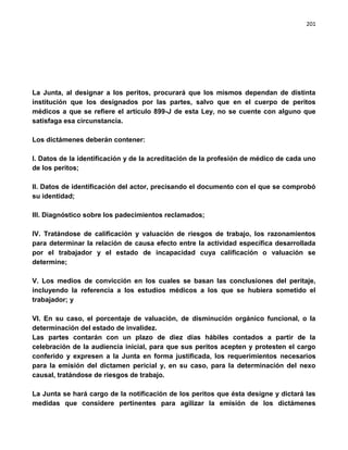 201




La Junta, al designar a los peritos, procurará que los mismos dependan de distinta
institución que los designados por las partes, salvo que en el cuerpo de peritos
médicos a que se refiere el artículo 899-J de esta Ley, no se cuente con alguno que
satisfaga esa circunstancia.

Los dictámenes deberán contener:

I. Datos de la identificación y de la acreditación de la profesión de médico de cada uno
de los peritos;

II. Datos de identificación del actor, precisando el documento con el que se comprobó
su identidad;

III. Diagnóstico sobre los padecimientos reclamados;

IV. Tratándose de calificación y valuación de riesgos de trabajo, los razonamientos
para determinar la relación de causa efecto entre la actividad específica desarrollada
por el trabajador y el estado de incapacidad cuya calificación o valuación se
determine;

V. Los medios de convicción en los cuales se basan las conclusiones del peritaje,
incluyendo la referencia a los estudios médicos a los que se hubiera sometido el
trabajador; y

VI. En su caso, el porcentaje de valuación, de disminución orgánico funcional, o la
determinación del estado de invalidez.
Las partes contarán con un plazo de diez días hábiles contados a partir de la
celebración de la audiencia inicial, para que sus peritos acepten y protesten el cargo
conferido y expresen a la Junta en forma justificada, los requerimientos necesarios
para la emisión del dictamen pericial y, en su caso, para la determinación del nexo
causal, tratándose de riesgos de trabajo.

La Junta se hará cargo de la notificación de los peritos que ésta designe y dictará las
medidas que considere pertinentes para agilizar la emisión de los dictámenes
 