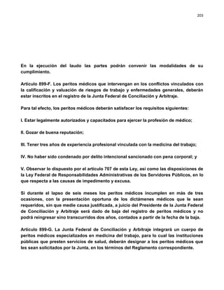 203




En la ejecución del laudo las partes podrán convenir las modalidades de su
cumplimiento.

Artículo 899-F. Los peritos médicos que intervengan en los conflictos vinculados con
la calificación y valuación de riesgos de trabajo y enfermedades generales, deberán
estar inscritos en el registro de la Junta Federal de Conciliación y Arbitraje.

Para tal efecto, los peritos médicos deberán satisfacer los requisitos siguientes:

I. Estar legalmente autorizados y capacitados para ejercer la profesión de médico;

II. Gozar de buena reputación;

III. Tener tres años de experiencia profesional vinculada con la medicina del trabajo;

IV. No haber sido condenado por delito intencional sancionado con pena corporal; y

V. Observar lo dispuesto por el artículo 707 de esta Ley, así como las disposiciones de
la Ley Federal de Responsabilidades Administrativas de los Servidores Públicos, en lo
que respecta a las causas de impedimento y excusa.

Si durante el lapso de seis meses los peritos médicos incumplen en más de tres
ocasiones, con la presentación oportuna de los dictámenes médicos que le sean
requeridos, sin que medie causa justificada, a juicio del Presidente de la Junta Federal
de Conciliación y Arbitraje será dado de baja del registro de peritos médicos y no
podrá reingresar sino transcurridos dos años, contados a partir de la fecha de la baja.

Artículo 899-G. La Junta Federal de Conciliación y Arbitraje integrará un cuerpo de
peritos médicos especializados en medicina del trabajo, para lo cual las instituciones
públicas que presten servicios de salud, deberán designar a los peritos médicos que
les sean solicitados por la Junta, en los términos del Reglamento correspondiente.
 