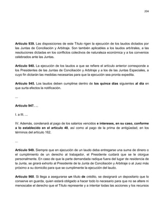 204




Artículo 939. Las disposiciones de este Título rigen la ejecución de los laudos dictados por
las Juntas de Conciliación y Arbitraje. Son también aplicables a los laudos arbítrales, a las
resoluciones dictadas en los conflictos colectivos de naturaleza económica y a los convenios
celebrados ante las Juntas.

Artículo 940. La ejecución de los laudos a que se refiere el artículo anterior corresponde a
los Presidentes de las Juntas de Conciliación y Arbitraje y a los de las Juntas Especiales, a
cuyo fin dictarán las medidas necesarias para que la ejecución sea pronta expedita.

Artículo 945. Los laudos deben cumplirse dentro de los quince días siguientes al día en
que surta efectos la notificación.

...

Artículo 947. ...

I. a III. ...

IV. Además, condenará al pago de los salarios vencidos e intereses, en su caso, conforme
a lo establecido en el artículo 48, así como al pago de la prima de antigüedad, en los
términos del artículo 162.

...

Artículo 949. Siempre que en ejecución de un laudo deba entregarse una suma de dinero o
el cumplimiento de un derecho al trabajador, el Presidente cuidará que se le otorgue
personalmente. En caso de que la parte demandada radique fuera del lugar de residencia de
la Junta, se girará exhorto al Presidente de la Junta de Conciliación y Arbitraje o al Juez más
próximo a su domicilio para que se cumplimente la ejecución del laudo.

Artículo 960. Si llega a asegurarse un título de crédito, se designará un depositario que lo
conserve en guarda, quien estará obligado a hacer todo lo necesario para que no se altere ni
menoscabe el derecho que el Título represente y a intentar todas las acciones y los recursos
 