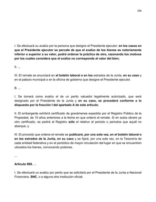 206




I. Se efectuará su avalúo por la persona que designe el Presidente ejecutor; en los casos en
que el Presidente ejecutor se percate de que el avalúo de los bienes es notoriamente
inferior o superior a su valor, podrá ordenar la práctica de otro, razonando los motivos
por los cuales considera que el avalúo no corresponde al valor del bien;

II. ...

III. El remate se anunciará en el boletín laboral o en los estrados de la Junta, en su caso y
en el palacio municipal o en la oficina de gobierno que designe el Presidente ejecutor.

B. ...

I. Se tomará como avalúo el de un perito valuador legalmente autorizado, que será
designado por el Presidente de la Junta y en su caso, se procederá conforme a lo
dispuesto por la fracción I del apartado A de este artículo;

II. El embargante exhibirá certificado de gravámenes expedido por el Registro Público de la
Propiedad, de 10 años anteriores a la fecha en que ordenó el remate. Si en autos obrare ya
otro certificado, se pedirá al Registro sólo el relativo al periodo o periodos que aquél no
abarque; y

III. El proveído que ordene el remate se publicará, por una sola vez, en el boletín laboral o
en los estrados de la Junta, en su caso y se fijará, por una sola vez, en la Tesorería de
cada entidad federativa y en el periódico de mayor circulación del lugar en que se encuentren
ubicados los bienes, convocando postores.

...

Artículo 969. ...

I. Se efectuará un avalúo por perito que se solicitará por el Presidente de la Junta a Nacional
Financiera, SNC, o a alguna otra institución oficial;
 