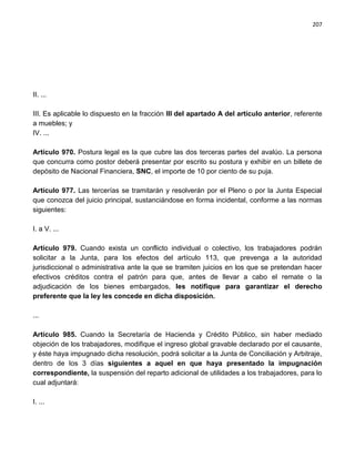 207




II. ...

III. Es aplicable lo dispuesto en la fracción III del apartado A del artículo anterior, referente
a muebles; y
IV. ...

Artículo 970. Postura legal es la que cubre las dos terceras partes del avalúo. La persona
que concurra como postor deberá presentar por escrito su postura y exhibir en un billete de
depósito de Nacional Financiera, SNC, el importe de 10 por ciento de su puja.

Artículo 977. Las tercerías se tramitarán y resolverán por el Pleno o por la Junta Especial
que conozca del juicio principal, sustanciándose en forma incidental, conforme a las normas
siguientes:

I. a V. ...

Artículo 979. Cuando exista un conflicto individual o colectivo, los trabajadores podrán
solicitar a la Junta, para los efectos del artículo 113, que prevenga a la autoridad
jurisdiccional o administrativa ante la que se tramiten juicios en los que se pretendan hacer
efectivos créditos contra el patrón para que, antes de llevar a cabo el remate o la
adjudicación de los bienes embargados, les notifique para garantizar el derecho
preferente que la ley les concede en dicha disposición.

...

Artículo 985. Cuando la Secretaría de Hacienda y Crédito Público, sin haber mediado
objeción de los trabajadores, modifique el ingreso global gravable declarado por el causante,
y éste haya impugnado dicha resolución, podrá solicitar a la Junta de Conciliación y Arbitraje,
dentro de los 3 días siguientes a aquel en que haya presentado la impugnación
correspondiente, la suspensión del reparto adicional de utilidades a los trabajadores, para lo
cual adjuntará:

I. ...
 