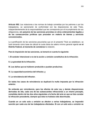 209




Artículo 992. Las violaciones a las normas de trabajo cometidas por los patrones o por los
trabajadores, se sancionarán de conformidad con las disposiciones de este Título,
independientemente de la responsabilidad que les corresponda por el incumplimiento de sus
obligaciones, sin perjuicio de las sanciones previstas en otros ordenamientos legales y
de las consecuencias jurídicas que procedan en materia de bienes y servicios
concesionados.

La cuantificación de las sanciones pecuniarias que en el presente Título se establecen, se
hará tomando como base de cálculo la cuota diaria de salario mínimo general vigente en el
Distrito Federal, al momento de cometerse la violación.

Para la imposición de las sanciones, se tomará en cuenta lo siguiente:

I. El carácter intencional o no de la acción u omisión constitutiva de la infracción;

II. La gravedad de la infracción;

III. Los daños que se hubieren producido o puedan producirse;

IV. La capacidad económica del infractor, y

V. La reincidencia del infractor.

En todos los casos de reincidencia se duplicará la multa impuesta por la infracción
anterior.

Se entiende por reincidencia, para los efectos de esta Ley y demás disposiciones
derivadas de ella, cada una de las subsecuentes infracciones a un mismo precepto,
cometidas dentro de los dos años siguientes a la fecha del acta en que se hizo constar
la infracción precedente, siempre que ésta no hubiese sido desvirtuada.

Cuando en un solo acto u omisión se afecten a varios trabajadores, se impondrá
sanción por cada uno de los trabajadores afectados. Si con un solo acto u omisión se
 