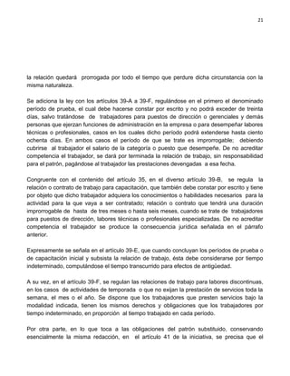 21




la relación quedará prorrogada por todo el tiempo que perdure dicha circunstancia con la
misma naturaleza.

Se adiciona la ley con los artículos 39-A a 39-F, regulándose en el primero el denominado
período de prueba, el cual debe hacerse constar por escrito y no podrá exceder de treinta
días, salvo tratándose de trabajadores para puestos de dirección o gerenciales y demás
personas que ejerzan funciones de administración en la empresa o para desempeñar labores
técnicas o profesionales, casos en los cuales dicho período podrá extenderse hasta ciento
ochenta días. En ambos casos el período de que se trate es improrrogable; debiendo
cubrirse al trabajador el salario de la categoría o puesto que desempeñe. De no acreditar
competencia el trabajador, se dará por terminada la relación de trabajo, sin responsabilidad
para el patrón, pagándose al trabajador las prestaciones devengadas a esa fecha.

Congruente con el contenido del artículo 35, en el diverso artículo 39-B, se regula la
relación o contrato de trabajo para capacitación, que también debe constar por escrito y tiene
por objeto que dicho trabajador adquiera los conocimientos o habilidades necesarios para la
actividad para la que vaya a ser contratado; relación o contrato que tendrá una duración
improrrogable de hasta de tres meses o hasta seis meses, cuando se trate de trabajadores
para puestos de dirección, labores técnicas o profesionales especializadas. De no acreditar
competencia el trabajador se produce la consecuencia jurídica señalada en el párrafo
anterior.

Expresamente se señala en el artículo 39-E, que cuando concluyan los períodos de prueba o
de capacitación inicial y subsista la relación de trabajo, ésta debe considerarse por tiempo
indeterminado, computándose el tiempo transcurrido para efectos de antigüedad.

A su vez, en el artículo 39-F, se regulan las relaciones de trabajo para labores discontinuas,
en los casos de actividades de temporada o que no exijan la prestación de servicios toda la
semana, el mes o el año. Se dispone que los trabajadores que presten servicios bajo la
modalidad indicada, tienen los mismos derechos y obligaciones que los trabajadores por
tiempo indeterminado, en proporción al tiempo trabajado en cada período.

Por otra parte, en lo que toca a las obligaciones del patrón substituido, conservando
esencialmente la misma redacción, en el artículo 41 de la iniciativa, se precisa que el
 